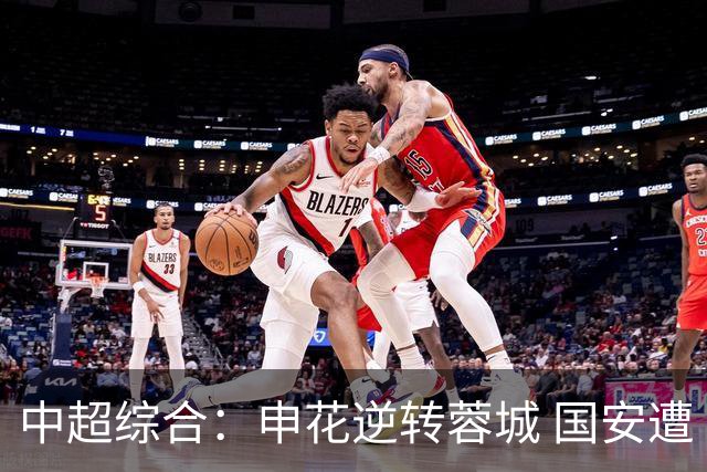 中超综合：申花逆转蓉城 国安遭“绝平”